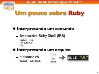 Um pouco sobre Ruby

• Interpretando um comando
 - Interactive Ruby Shell (IRB)
    [tulios] ~ irb
    >> puts "Oi"
    Oi

• Interpretando um arquivo
 - <nome>.rb
   [tulios] ~ ruby ﬁle.rb



                                  6
 