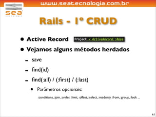 Rails - 1º CRUD
• Active Record
• Vejamos alguns métodos herdados
 - save
 - ﬁnd(id)
 - ﬁnd(:all) / (:ﬁrst) / (:last)
   •   Parâmetros opcionais:
       :conditions, :join, :order, :limit, :offset, :select, :readonly, :from, :group, :lock ...




                                                                                                   61
 