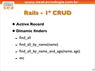 Rails - 1º CRUD
• Active Record
• Dinamic ﬁnders
 - ﬁnd_all
 - ﬁnd_all_by_name(name)
 - ﬁnd_all_by_name_and_age(name, age)
 - etc
                                        63
 