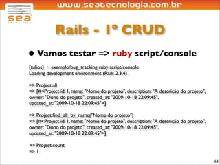 Rails - 1º CRUD
• Vamos testar => ruby script/console
[tulios] ~ exemplo/bug_tracking ruby script/console
Loading development environment (Rails 2.3.4)

>> Project.all
=> [#<Project id: 1, name: "Nome do projeto", description: "A descrição do projeto",
owner: "Dono do projeto", created_at: "2009-10-18 22:09:45",
updated_at: "2009-10-18 22:09:45">]

>> Project.ﬁnd_all_by_name("Nome do projeto")
=> [#<Project id: 1, name: "Nome do projeto", description: "A descrição do projeto",
owner: "Dono do projeto", created_at: "2009-10-18 22:09:45",
updated_at: "2009-10-18 22:09:45">]

>> Project.count
=> 1
                                                                                       64
 