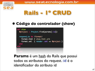 Rails - 1º CRUD
• Código do controlador (show)



Params é um hash do Rails que possui
todos os atributos do request. :id é o
identiﬁcador do atributo id
                                         67
 