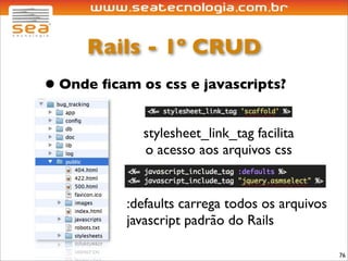Rails - 1º CRUD
• Onde ﬁcam os css e javascripts?
             stylesheet_link_tag facilita
             o acesso aos arquivos css


           :defaults carrega todos os arquivos
           javascript padrão do Rails

                                                 76
 