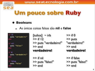 Um pouco sobre Ruby
• Booleans
 - As únicas coisas falsas são nil e false
              [tulios] ~ irb          >> if 0
              >> if 12                >> puts
              >> puts "verdadeiro!"   "verdadeiro!"
              >> end                  >> end
              verdadeiro!             verdadeiro!

              >> if nil               >> if false
              >> puts "falso!"        >> puts "falso!"
              >> end                  >> end
                                                         8
 