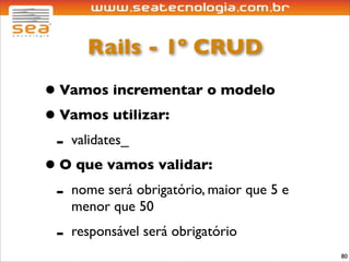 Rails - 1º CRUD

• Vamos incrementar o modelo
• Vamos utilizar:
 - validates_
• O que vamos validar:
 - nome será obrigatório, maior que 5 e
     menor que 50
 -   responsável será obrigatório
                                          80
 