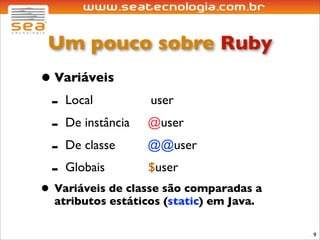 Um pouco sobre Ruby
• Variáveis
 - Local           user
 - De instância    @user
 - De classe       @@user
 - Globais         $user
• Variáveis de classe são comparadas a
  atributos estáticos (static) em Java.

                                          9
 