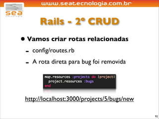Rails - 2º CRUD
• Vamos criar rotas relacionadas
 - conﬁg/routes.rb
 - A rota direta para bug foi removida


 http://localhost:3000/projects/5/bugs/new

                                             92
 