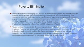 Poverty Elimination
 Poverty reduction occurs largely as a result of overall economic growth. Food shortages were
common before modern agricultural technology and in places that lack them today, such
as nitrogen fertilizers, pesticides and irrigation methods. The dawn of industrial revolution led
to high economic growth, eliminating mass poverty in what is now considered the developed
world. World GDP per person quintupled during the 20th century. In 1820, 75% of humanity
lived on less than a dollar a day, while in 2001, only about 20% did.
 Today, continued economic development is constrained by the lack of economic
freedoms. Financial services, notably savings, can be made accessible to the poor through
technology, such as mobile banking. Inefficient institutions, corruption, and political
instability can also discourage investment. Aid and government support in health, education,
and infrastructure helps growth by increasing human and physical capital.
 