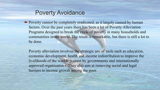 Poverty Avoidance
 Poverty cannot be completely eradicated, as it largely caused by human
factors. Over the past years there has been a lot of Poverty Alleviation
Programs designed to break the cycle of poverty in many households and
communities in the world. The result is remarkable, but there is still a lot to
be done.
Poverty alleviation involves the strategic use of tools such as education,
economic development, health and income redistribution to improve the
livelihoods of the worlds poorest by governments and internationally
approved organizations. They also aim at removing social and legal
barriers to income growth among the poor.
 