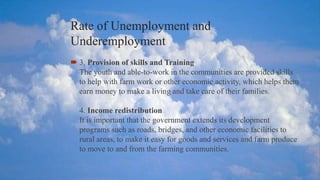 Rate of Unemployment and
Underemployment
 3. Provision of skills and Training
The youth and able-to-work in the communities are provided skills
to help with farm work or other economic activity, which helps them
earn money to make a living and take care of their families.
4. Income redistribution
It is important that the government extends its development
programs such as roads, bridges, and other economic facilities to
rural areas, to make it easy for goods and services and farm produce
to move to and from the farming communities.
 