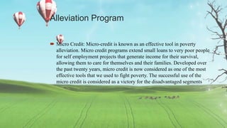 Alleviation Program
 Micro Credit: Micro-credit is known as an effective tool in poverty
alleviation. Micro credit programs extend small loans to very poor people
for self employment projects that generate income for their survival,
allowing them to care for themselves and their families. Developed over
the past twenty years, micro credit is now considered as one of the most
effective tools that we used to fight poverty. The successful use of the
micro credit is considered as a victory for the disadvantaged segments
 