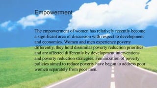 Empowerment
The empowerment of women has relatively recently become
a significant area of discussion with respect to development
and economics. Women and men experience poverty
differently, they hold dissimilar poverty reduction priorities
and are affected differently by development interventions
and poverty reduction strategies. Feminization of poverty
policies aimed to reduce poverty have begun to address poor
women separately from poor men.
 