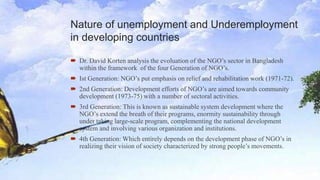 Nature of unemployment and Underemployment
in developing countries
 Dr. David Korten analysis the evoluation of the NGO’s sector in Bangladesh
within the framework of the four Generation of NGO’s.
 Ist Generation: NGO’s put emphasis on relief and rehabilitation work (1971-72).
 2nd Generation: Development efforts of NGO’s are aimed towards community
development (1973-75) with a number of sectoral activities.
 3rd Generation: This is known as sustainable system development where the
NGO’s extend the breath of their programs, enormity sustainability through
under taking large-scale program, complementing the national development
system and involving various organization and institutions.
 4th Generation: Which entirely depends on the development phase of NGO’s in
realizing their vision of society characterized by strong people’s movements.
 