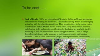 To be cont……
 Lack of Funds: NGOs are expressing difficulty in finding sufficient, appropriate
and continuous funding for their work. They find accessing donors as challenging
as dealing with their funding conditions. They perceive there to be certain cartels
of individuals and NGOs that access donor funds. They have limited resource
mobilization skills and are often not looking for funds that are available locally,
preferring to wait for international donors to approach them. There is a high
dependency of donors and a tendency to shift interventions to match donor
priorities. There is a lack of financial, project and organizational sustainability.
 