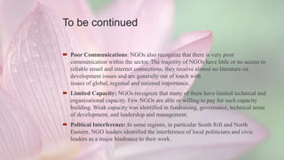 To be continued
 Poor Communications: NGOs also recognize that there is very poor
communication within the sector. The majority of NGOs have little or no access to
reliable email and internet connections, they receive almost no literature on
development issues and are generally out of touch with
issues of global, regional and national importance.
 Limited Capacity: NGOs recognize that many of them have limited technical and
organizational capacity. Few NGOs are able or willing to pay for such capacity
building. Weak capacity was identified in fundraising, governance, technical areas
of development, and leadership and management.
 Political Interference: In some regions, in particular South Rift and North
Eastern, NGO leaders identified the interference of local politicians and civic
leaders as a major hindrance to their work.
 