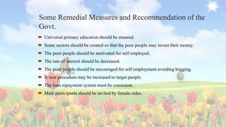 Some Remedial Measures and Recommendation of the
Govt.
 Universal primary education should be ensured.
 Some sectors should be created so that the poor people may invest their money.
 The poor people should be motivated for self employed.
 The rate of interest should be decreased.
 The poor people should be encouraged for self employment avoiding begging.
 A new procedure may be increased to target people.
 The loan repayment system must be consistent.
 Male participants should be invited by female sides.
 