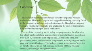 Conclusion
The scope for enhancing remittances should be explored with all
seriousness. This would require solving problems being currently faced
in the countries which are major destinations for Bangladesh migrant
workers, finding new markets, and upgrading the skill of the migrants
which could increase per capita remittance.
The need for expanding social safety net programmes, the allocation
for which has been falling as proportion of the total budget since fiscal
year 2008-9, cannot be over emphasised. At the same time, the
government has to ensure that the programmes are truly targeted to the
poor and prevent leakages. The leakages occur in the form of selection
of beneficiaries who are not entitled, exclusion of those who are
entitled, and outright misappropriation.
 