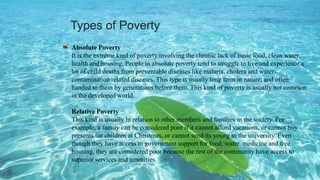 Types of Poverty
 Absolute Poverty
It is the extreme kind of poverty involving the chronic lack of basic food, clean water,
health and housing. People in absolute poverty tend to struggle to live and experience a
lot of child deaths from preventable diseases like malaria, cholera and water-
contamination related diseases. This type is usually long term in nature, and often
handed to them by generations before them. This kind of poverty is usually not common
in the developed world.
Relative Poverty
This kind is usually in relation to other members and families in the society. For
example, a family can be considered poor if it cannot afford vacations, or cannot buy
presents for children at Christmas, or cannot send its young to the university. Even
though they have access to government support for food, water, medicine and free
housing, they are considered poor because the rest of the community have access to
superior services and amenities.
 