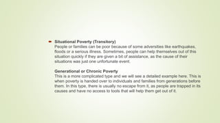  Situational Poverty (Transitory)
People or families can be poor because of some adversities like earthquakes,
floods or a serious illness. Sometimes, people can help themselves out of this
situation quickly if they are given a bit of assistance, as the cause of their
situations was just one unfortunate event.
Generational or Chronic Poverty
This is a more complicated type and we will see a detailed example here. This is
when poverty is handed over to individuals and families from generations before
them. In this type, there is usually no escape from it, as people are trapped in its
causes and have no access to tools that will help them get out of it.
 