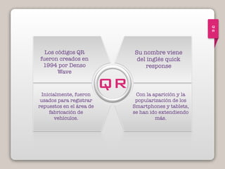 Q
R
Los códigos QR
fueron creados en
1994 por Denso
Wave
Inicialmente, fueron
usados para registrar
repuestos en el área de
fabricación de
vehículos.
Su nombre viene
del inglés quick
response
Con la aparición y la
popularización de los
Smartphones y tablets,
se han ido extendiendo
más.
QR
 