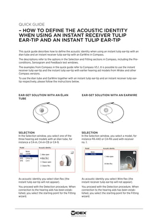 Quick guide
– how to dEfinE thE acoustic idEntity
whEn using an instant rEcEivEr tulip
Ear-tip and an instant tulip Ear-tip

This quick guide describes how to define the acoustic identity when using an instant tulip ear-tip with an
élan tube and an instant receiver tulip ear-tip with an EarWire in Compass.
The descriptions refer to the options in the Selection and Fitting sections in Compass, including the Pre-
conditions, Sensogram and Feedback test windows.
The examples from Compass in the quick guide refer to Compass V5.1. It is possible to use the instant
receiver tulip ear-tip and the instant tulip ear-tip with earlier hearing aid models from Widex and other
Compass versions.
To use the élan tube and EarWire together with an instant tulip ear-tip and an instant receiver tulip ear-
tip respectively, please follow the instructions below.




Ear-sEt solution with an élan                           Ear-sEt solution with an EarwirE
tubE




sElEction                                               sElEction
In the Selection window, you select one of the          In the Selection window, you select a model, for
three hearing aid models with an élan tube, for         instance PA-440 or C4-PA used with receiver
instance a C4-m, C4-m-CB or C4-9.                       no. 1.




As acoustic identity you select élan flex (the          As acoustic identity you select Wire flex (the
instant tulip ear-tip will not appear).                 instant receiver tulip ear-tip will not appear).
You proceed with the Detection procedure. When          You proceed with the Detection procedure. When
connection to the hearing aids has been estab-          connection to the hearing aids has been estab-
lished, you select the starting point for the Fitting   lished, you select the starting point for the Fitting
wizard.                                                 wizard.
 