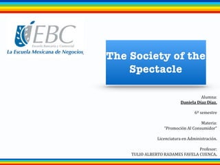 The Society of the
Spectacle
Alumna:	
  
Daniela	
  Díaz	
  Díaz.
!
6º	
  semestre	
  
!
Materia:	
  
“Promoción	
  Al	
  Consumidor”	
  
!
Licenciatura	
  en	
  Administración.	
  
!
Profesor:	
  
TULIO	
  ALBERTO	
  RADAMES	
  FAVELA	
  CUENCA.
 