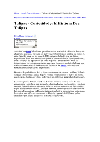  HYPERLINK quot;
http://www.artigonal.com/quot;
  quot;
Diretório 
de Artigos Gratuitosquot;
 Home > Arte& Entretenimento > Tulipas - Curiosidades E História Das Tulipas <br />http://www.artigonal.com/arteentretenimento-artigos/tulipas-curiosidades-e-historia-das-tulipas-1609512.html <br />Tulipas - Curiosidades E História Das Tulipas<br />Re-publique este artigo <br />Copiar <br />As tulipas são flores belíssimas e que cativaram um país inteiro: a Holanda. Desde que chegaram a esta nação européia, seu cultivo despertou interesse, paixão e até mortes. A coisa ficou tão grave que em torno de 1620 o governo holandês teve que baixar regulamentos duros para o mercado de produção e comercialização de tulipas visando frear a violência e a especulação em torno da planta e de seus bulbos. Antes da intervenção do governo, pessoas davam tudo o que tinham por um único bulbo de uma variedade rara da planta e havia até tráfico de bulbos. As tulipas são conhecidas também como as mensageiras da primavera.Durante a Segunda Grande Guerra, houve uma enorme escassez de comida na Holanda ocupada pelos alemães, a saída do povo contra a fome foi comer os bulbos das tulipas cozidos como batatas, em bolos e na forma de um pó torrado que era bebido como café. Existem hoje mais de 2000 variedades de tulipas nas mais diversas cores. As mais comuns são a vermelha, a rosa, a amarela, a laranja e branca; mas há matizes e misturas enormes, flores bicolores e com outras variações a tulipa negra (que não é exatamente negra, mas recebeu esse nome). A tulipa Rembrandt, uma tulipa bicolor lindíssima tem hoje seu cultivo proibido na Holanda, justamente pelo vírus que provoca a mutação que lhe confere a cor diferente e misturada. A Holanda exporta dois bilhões de bulbos anualmente para oitenta países onde as tulipas são cultivadas.<br />Presentear com tulipas vermelhas é expressar o amor perfeito, as tulipas roxas representam o luxo e as tulipas amarelas a prosperidade e a riqueza.As tulipas eram consideradas jóias na Turquia. O cultivo era permitido apenas nos jardins da nobreza e era constantemente retratada em murais nas mesquitas e nos palácios; tecida em tapeçarias, montada como tema em marchetaria em móveis e na ornamentação de louças e azulejos para os mais diversos fins.Um único bulbo de tulipa já custou o equivalente a vinte e quatro toneladas de trigo durante o século dezessete na Holanda.Um famoso médico holandês chamado Claes Pietersz mudou seu nome para Nicolaes Tulp e assimilou a tulipa como seu símbolo pessoal e, usando esse novo nome, foi retratado pelo pintor Rembrandt em sua famosa tela, “A Lição de Anatomia do Dr. Tulp”.Outra história muito interessante é a do comerciante holandês que pagou a um marinheiro, por um serviço prestado, um peixe. O marinheiro percebeu sobre a mesa do escritório do comerciante algo que parecia uma cebola e a pegou para comer junto com o peixe. Quanto o tal comerciante deu falta do bulbo, correu em busca do marinheiro e o encontrou saboreando o bulbo da tulipa “Semper Augustus” que era avaliado, na época, por um preço superior ao de uma mansão na cidade de Amsterdã.<br />Uma flor belíssima e cheia de histórias insólitas ao seu redor e ao longo de séculos de cultivo, especulações, lucros e enormes prejuízos. Uma mostra de que a loucura humana pode ir muito mais além do que as mais criativas mentes podem ousar imaginar.<br />Crash! Entenda a crise<br />Estamos no meio da maior crise econômica dos últimos 80 anos. E o fantasma da Grande Depressão dos anos 30 ressuscitou. E agora? Saiba como a história explica o que aconteceu. E o que será do nosso futuro<br />por Texto Alexandre Versignassi<br />O preço delas não parava de subir. Era uma beleza: você aplicava o dinheiro que tinha guardado para dar entrada numa casa e, em coisa de 2, 3 anos, já tinha o suficiente para comprar a casa. À vista. Nunca tinha sido tão fácil fazer dinheiro. E, óbvio, todo mundo queria entrar nessa.<br />Não, não estamos falando de ações. Nem de nada que aconteceu recentemente. O assunto aqui é um mercado financeiro diferente: o das tulipas, que floresceu (hehe) na Holanda do século 17. Essas flores caíram no gosto dos nobres e endinheirados da Europa logo que foram trazidas da Turquia. As variedades mais raras eram cotadas a preços de fazer inveja a qualquer Rolex ou Louis Vuitton de hoje. A mais cobiçada era uma tulipa de pétalas cor-de-rosa, a Semper Augustus. Em 1624, um único botão custava o mesmo que um sobradinho no centro de Amsterdã (1 200 florins). E os preços iam subindo.<br />No começo da onda, os floristas só faziam negócios na primavera, quando os bulbos (as raízes de onde nascem tulipas) floresciam. Mas não demorou para que inventassem um jeito de manter o comércio o ano inteiro. Especuladores compravam bulbos dos floristas no inverno e ficavam com eles na esperança de que o preço subisse quando as flores descem as caras. Na verdade eles não levavam o bulbo para casa. Ficavam com um contrato (um “título”, no jargão financeiro) que lhes dava direito ao dinheiro que eles rendessem mais tarde.<br />Não demorou e passaram a comercializar os próprios contratos. Um investidor que tivesse pago 1 200 florins por um esperando que o bulbo subisse de preço às vezes preferia vender a algum interessado no ato por 1 300 do que aguardar até a primavera. Esse outro sujeito podia achar alguém a fim de pagar 1 400 e vender de uma vez para embolsar o lucro. Uma hora, já tinha gente pegando 1 400 florins emprestados para comprar um bulbo e vendê-lo no dia seguinte por 1 500. Ou seja: conseguindo um lucro sem ter investido nada – é o que os especuladores chamam de “alavancagem”. Um holandês que nem tivesse fundos para pagar o empréstimo conseguia levantar de uma vez só a grana para pagar o que devia e ainda embolsar uns trocados. Bom negócio... Tão bom que as instituições financeiras fazem isso até hoje. Por exemplo: o falido banco americano Lehman Brothers pegava emprestado US$ 30 bilhões para investir para cada US$ 1 bilhão que tinha nas mãos. Se o mercado está quente, cheio de oportunidades, isso garante lucros astronômicos. Mas, se a coisa esfria, vira um investimento quase dos mais arriscados.<br />Mas vamos voltar a falar de flores. Conforme a especulação dos bulbos crescia, o preço aumentava, já que tinha muita gente querendo comprar. E a coisa começou a ficar idêntica a um mercado de ações. As tulipas raras, que valiam mais, faziam o papel das grandes empresas – aquelas mais seguras para investir, mas que, como já são valorizadas, não sobem tanto.<br />A cobiçada Semper Augustus, por exemplo. No auge do boom, em meados de 1630, ela subiu 300%, de 2 mil para 6 mil florins. É um aumento semelhante ao que as ações da Vale, a 2ª maior mineradora do mundo, teve na Bovespa nos últimos 3 anos. Já com as flores baratas, o crescimento foi ainda mais vertiginoso. Cada meio quilo de tulipa amarela foi de 20 para 1 200 florins – uma arrancada no mesmo pique das ações que deram mais retorno na bolsa brasileira, como as da siderúrgica Gerdau, que subiram de R$ 4 para R$ 40 em 5 anos.<br />O mercado de tulipas tinha pegado fogo: se você adquiria um título pelo preço que fosse, sempre aparecia alguém “mais otário” para comprá-lo por um valor maior. Só que fogo não é eterno, posto que é chama. “Mas que seja infinito enquanto dure”, torciam os especuladores. Não foi. Esse mercado só se sustentaria se os preços continuassem subindo até o fim dos tempos. E isso nunca aconteceu na história da humanidade.<br />O crash das tulipas veio logo que descobriram um monte de fraudes – floristas estavam vendendo contratos falsos, que não davam direito a bulbo nenhum. A desconfiança reinou e ninguém mais queria esses papéis. Quem tinha vendido suas casas e carruagens para investir no dinheiro fácil se viu com as calças na mão. Os contratos viraram “títulos podres”, no jargão dos economistas, sem valor algum.<br />É exatamente o problema que deu início à crise de hoje. Quebradeiras, por sinal, são tão constantes quanto bons momentos da economia. Não faltaram crises depois da das tulipas: na mesma época, ingleses incautos perderam suas economias em ações suspeitas, de companhias que se ofereciam para caçar tesouros submarinos. Depois, em 1845, milhões de libras viraram fumaça na “bolha das ferrovias” – o equivalente vitoriano à bolha da internet, de 2001. Mas a primeira tragédia especulativa de proporções épicas só viria depois, do outro lado do Atlântico. Vamos para lá.<br />Grande Depressão<br />Os americanos viviam o futuro em 1929. Quase tudo o que para as últimas gerações parece parte da natureza era novidade ali. A frota de carros tinha crescido de 7 milhões para 23 milhões. O rádio acabara de chegar. As primeiras companhias aéreas se formavam. O cinema deixava de ser mudo. E a bolsa de valores refletia tudo isso: “O preço das ações atingiu o que parece ser um platô permanentemente elevado”, disse Irving Fischer, um economista de Yale.<br />Os preços das ações tinham dobrado desde 1928, em grande parte por causa de um novo modo de especulação financeira: grupos de megainvestidores que agiam em conluio para forçar altas nas ações. Quando o mercado estava calmo, eles entravam comprando bilhões, o preço subia, e depois revendiam com lucro para começar tudo de novo. Numa dessas operações, eles fizeram os papéis da gigante Radio City Company (RCA) subir de US$ 95,5 para US$ 160 em 10 dias.<br />Esses grupos, os trustes de investimento, também tinham ações no mercado. E um investia nos papéis do outro, inflando preços e deixando-os com mais capital ainda para forçar mais altas na bolsa. Para completar, o sistema bancário dava empréstimos aceitando ações como garantia. Esse dinheiro voltava para a bolsa em busca de um lucro alavancado (lembre-se da crise das tulipas: aplicar com dinheiro dos outros é muito mais lucrativo). Chegou a um ponto em que o valor das ações não tinha mais a ver com o valor das empresas, mas com esse círculo vicioso que atulhava dinheiro ali na esperança de fazer mais dinheiro. E o preço das ações subia, em média, 3 vezes mais rápido que os lucros.Era como se essa grana fosse fictícia.<br />Era isso que o Fed (o Federal Reserve, Banco Central dos EUA) achava. Então eles subiram os juros da renda fixa no final de 1929 para tirar dinheiro de circulação e matar a roda especulativa. Funcionou: depois de um período instável de altas e baixas nas ações, parte dos investidores não quis mais correr riscos e deixou o mercado. Em 3 semanas a partir de outubro a bolsa perdeu quase tudo o que tinha ganho nos 18 meses anteriores. Mas, não, a especulação não foi a única atingida pelo freio do Fed. Com menos dinheiro na praça, em 3 meses a produção industrial caiu 10% e as importações 20%. Nisso a renda da população diminuiu, ninguém conseguia pagar suas dívidas de crediários, muito menos as dos empréstimos garantidos por ações, e os bancos começaram a falir.<br />Mas aí veio o maior problema: diante da desgraça, o Fed manteve a política de tirar dinheiro de circulação, o que só aumentava a espiral para o abismo. A justificativa era “limpar” a economia. “Isso expurgará o sistema, que está podre”, disse o secretário do Tesouro, Andrew Mellon. “Os padrões de vida altos serão reduzidos. As pessoas trabalharão mais, levarão uma vida mais de acordo com a moralidade. Os valores se ajustarão e os empreendedores recolherão os destroços dos menos competentes.”<br />Não adiantou: milhares de bancos faliram (sim, milhares) e a economia americana caiu 25% em 3 anos. Um terço dos trabalhadores perdeu o emprego. E os que conseguiam vagas não arranjavam grande coisa: William Capo Durant, fundador da GM que se desligou da empresa em 1920 para virar rei em Wall Street, acabou como lavador de pratos em Nova Jersey. A Europa, que já estava mal das pernas antes de 1929, sentiu mais ainda os efeitos. Das filas de desempregados na Alemanha, por exemplo, nasceu o apoio a Hitler.<br />As coisas só começaram a melhorar quando Franklin Roosevelt assumiu a Presidência, em 1933, e acabou com a política do “deixe que os incompetentes se danem”, injetando dinheiro no mercado. E a recuperação começou. Primeiro no campo, onde o preço dos produtos agrícolas e matérias-primas subiu e a bonança chegou à cidade. Em 3 meses, a Bolsa de Nova York subiu 70%. Graças à intervenção do governo o mundo voltava a respirar.<br />Ben Bernanke, atual presidente do Fed, é dos maiores estudiosos acadêmicos da Grande Depressão. Por isso mesmo, fez de tudo para aprovar o pacotaço de US$ 700 bilhões logo que a situação ficou feia, a despeito dos gritos de “deixem que os especuladores se danem” vindos dos próprios americanos. A Europa, também afetada, logo liberou US$ 2,5 trilhões.<br />Mas a crise de agora é diferente da de 1929. Enquanto aquela foi uma junção de mania especulativa e, num grau muito maior, de uma política suicida do Fed, esta começou de um jeito mais parecido com a história das tulipas na Holanda.<br />Crise imobiliária<br />Aqueles contratos das tulipas perderam valor porque ninguém mais sabia se eles eram confiáveis ou não, certo? Foi exatamente o que aconteceu com os títulos de hipotecas nos EUA – títulos nos quais bancos gigantes como o Lehman Brothers mantinham a maior parte dos seus bilhões.<br />Esses papéis dão direito ao comprador de receber o que as pessoas pagam por suas casas. E, em caso de calote, a casa está lá para garantir a aplicação. Ao longo dos anos 2000, o preço dos imóveis só subia nos EUA, como o das tulipas na Holanda. Então esses títulos eram um bom negócio. O problema é que começaram a construir tantas casas na esperança que o preço delas aumentasse para sempre que já não havia mais quem comprasse. Então passaram a liberar financiamentos até para gente sem renda suficiente para isso – era o agora famoso crédito “ninja” (de No Income, no Job, no Assets, ou seja, para pessoas sem renda, sem emprego e sem bens).<br />Mesmo com essa abertura ainda faltavam compradores para todos os novos imóveis, e o preço deles começou a cair. Isso destruiu a garantia da aplicação, que era o preço das casas em si. Para completar, veio uma avalanche de calotes no pagamento das hipotecas. O pessoal de baixa renda tinha mais dívidas com suas casas do que poderia pagar. Eles começaram a ser despejados, o número de casas disponíveis aumentou e o preço, lógico, caiu mais ainda. Ninguém mais confiava nos títulos de hipotecas, principalmente nos “ninja”, e eles ficaram sem compradores.<br />Quando essa crise começou, em 2007, ninguém sabia qual era o tamanho da fatia do mercado que estava enterrada nesses papéis podres. Mas, em setembro, quando o Lehman Brothers, que era o 4o maior banco de investimentos dos EUA, faliu, o mercado ligou a sirene. Nisso os bancos praticamente pararam de emprestar dinheiro a outros bancos. Criou-se uma crise de confiança. Quer entender isso melhor? Os coveiros britânicos ajudam a explicar o que isso quer dizer. A indústria inglesa de serviços funerários, no meio da crise de agora, se recusou a enterrar o corpo de pessoas que não tinham dinheiro para pagar pelo funeral. Como as empresas não sabiam se o governo ia ter fundos para reembolsar os enterros dos pobres, pararam de sepultá-los. É isso aí: do mesmo jeito que eles deixaram de enterrar cadáveres por medo de não receber, os bancos praticamente desistiram de dar crédito. E o sistema financeiro começou a apodrecer. Aí o dinheiro deixou de circular com a velocidade de antes. Com os bancos com menos dinheiro, ficou mais caro para todo mundo levantar empréstimos. Empresas que gastam muito no dia-a-dia, e que precisam de dinheiro emprestado o tempo todo para bancar a produção e a folha de pagamentos, como montadoras de automóveis, começaram a sofrer.<br />À medida que a crise foi deixando claro que havia um buraco enorme e nada para preenchê-lo, começaram as corridas à bolsa para tirar tudo de lá antes que houvesse uma hecatombe. Mas a própria venda desenfreada de ações gerou uma. O preço das ações evaporou. No pico da crise, a gigante General Motors, ameaçada de falir por causa da falta de crédito, viu suas ações cair 31%.<br />E agora?<br />Não tem jeito: o mundo vai pisar no freio, principalmente os EUA. Se isso significar a falência de uma GM, por exemplo, já será um corte de 21 mil postos de trabalho no Brasil – um estádio cheio de desempregados. Se os Zés Bush que moram nos subúrbios do meio-oeste americano deixarem de ter 13 cartões de crédito (a média por família nos EUA), talvez eles pensem duas vezes antes de comprar uma sandália para suas filhas – e isso vai significar menos empregos aqui, já que o Brasil exporta R$ 2 bilhões em calçados para os EUA.<br />A política mundial também pode tremer: o que o (provável) futuro homem mais poderoso do mundo inspira de esperança em seus eleitores, ele tem de desconfiança da parcela de americanos que não engole um presidente jovem e negro. Caso vença a eleição, assumirá o comando dos EUA com uma bomba nas mãos. E pode perder as rédeas logo no começo do mandato.<br />O cenário é tempestuoso. Mas nada indica, até agora, que estamos à beira de algo tão pesado quanto a Depressão. Primeiro, porque os Bancos Centrais já mostraram que não vão cometer hoje o mesmo erro daquela época – virar a cara e esperar para ver o que acontece. Segundo, porque hoje os países colaboram entre si de um jeito que era impossível no período entre guerras. “Nos anos 30, os maiores centros financeiros consideraram impossível cooperar para o fim da crise: França e Alemanha estavam num momento de hostilidade e os EUA tinham se retirado dos assuntos internacionais”, diz o economista Jeffry Frieden, da Universidade Harvard.<br />Além disso, lembre-se de que hoje você é rico, pelo menos comparado ao que seria se o mundo não tivesse crescido tanto. A bolha imobiliária, queira ou não, foi fundamental para que os últimos 5 anos fossem os mais abundantes da história. E isso provocou impactos no mundo inteiro. Tanto que, no Brasil, a classe média virou maioria, com 51,89% da população.<br />O ponto é que o capitalismo vive de ciclos. E esta crise é só o fim de mais um. A bolha da internet, por exemplo, serviu como semente para a expansão da rede. A das ferrovias, na Inglaterra do século 19, deixou como legado 12,8 mil quilômetros de trilhos, o que barateou o fluxo de mercadorias, gerou milhares de empregos e, de quebra, ajudou os britânicos a sair da recessão que a própria crise provocou. Se esta bolha de agora deixou um legado, foi o de inserir bilhões de pessoas na economia global. E vamos colher mais resultados disso. A questão, agora, é saber quando.<br />-89% é o quanto caiu a Bolsa de Nova York entre 1929 e 1932. Quem deixou tudo o que tinha lá pensou em se jogar pela janela. Ou o fez.<br />-57,5% foi a Queda do índice Bovespa entre o seu pico histórico, em maio de 2008 (73 517 pontos) e o epicentro da crise, em 10 de outubro (35 609 pontos).<br />11,08% em 13 de outubro de 2008, a bolsa de Nova York teve a maior alta da história (936,42 pontos), imediatamente após a pior semana da história – queda de 18%.<br />735% foi o quanto subiram as ações do Bradesco entre 2002 e maio de 2008. Quem aplicou um carro popular tirou um apartamento.<br />882% rentalidade de um trabalhador que investiu seu FGTS na Petrobras em agosto de 2000. No mesmo período, o FGTS rendeu 54%.<br />3 000% é o quanto valorizou uma determinada opção de compra da vale em um dia em 2008 – aMostra do lucro que um derivativo pode dar.<br />http://super.abril.com.br/cotidiano/crash-entenda-crise-447839.shtml <br />Tulipas – História e Curiosidades Sobre as Tulipas<br />Diferente do que pensam as  HYPERLINK quot;
http://www.flores-online.com/flores/tulipa-curiosidades-cultivo-tulipas/quot;
  quot;
Tulipa – Curiosidades sobre
 o Cultivo de Tulipasquot;
  quot;
_blankquot;
 tulipas não são originárias dos Países Baixos, mas sim da Ásia Central. O botânico Von Gesner as levou para os países baixos em 1560.<br />As tulipas têm cerca de cem espécies, e possuem folhas de várias formas. A flor é formada de seis pétalas, com cores e formas muito variadas.<br />As tulipas transmitem o amor perfeito e sempre são justas e diretas.<br />Elas traduzem um significativo papel na cultura e na arte e atualmente são cultivadas no mundo todo.<br />As diferentes cores de tulipas carregam seu adequado significado.<br />Tulipas Vermelhas<br />São mais associadas ao amor verdadeiro.<br />Tulipas Roxas<br />Simbolizam o luxo. INCLUDEPICTURE quot;
http://batistasbereanos.files.wordpress.com/2009/05/tulipas.jpgquot;
  MERGEFORMATINET <br />Tulipas Amarelas<br />Já não representam mais o amor impossível. Agora elas são a expressão da luz do sol, passando prosperidade.<br />Tulipas Brancas<br />São para reivindicar alguns valores ou transmitir mensagem sobre o perdão.<br />Tulipas Coloridas<br />Simbolizam belos olhos.<br />A vasta escala de cores e variedades encontradas permite que sejam usadas em muitas ocasiões. Além de ser uma das favoritas flores para os arranjos e buquês, as tulipas podem ser encontradas em vasos também.<br />Quando se vai adquirir um arranjo de tulipas, escolha um em que as  HYPERLINK quot;
http://www.cestasmichelli.com.br/dept.aspx?iddept=114quot;
  quot;
Arranjos de Floresquot;
  quot;
_blankquot;
 flores ainda estejam em botão. Assim você as terá por mais tempo.<br />Mantenha sempre o vaso em um lugar fresco e com luminosidade.<br />Outra importante dica é colocar todos os dias algumas pedras de gelo sobre a terra do vaso, para diminuir o calor.<br />As tulipas são muito belas e podem ser usadas para decoração e para dar de  HYPERLINK quot;
http://cestasmichelli.com.br/dept.aspx?iddept=117quot;
  quot;
Presentes e Flores - Cestas Michelliquot;
  quot;
_blankquot;
 presente para alguém especial, mas requer cuidado e atenção.<br />http://www.ancorador.com.br/casa-familia/jardinagem/tulipas-historia-curiosidades-tulipas <br /> <br /> tulipas <br />Surgiu na República Holandesa (hoje a Holanda) no início do século 17. As tulipas foram associadas desde a riqueza e no início do século os preços de variedades mais exóticas alcançaram altos preços --uma semper augustus chegou a ser vendida por 1.200 florins, o que na época bastava para comprar um sobrado, mesmo em um mercado imobiliário também valorizado. Um salário anual médio na Holanda ficava em torno de 200 e 400 florins. <br />A mania teve início perto de 1624, com rumores de altos preços das plantas, que atraíram pessoas de diversas ocupações. O período de maior especulação se concentrou entre o fim de 1636 e o início de 1637 --nesse período, nenhum bulbo da planta foi de fato entregue. Eles seriam entregues apenas na primavera seguinte (outono no Brasil). <br />Em 1637 o mercado de tulipas quebrou. Com a proximidade dos prazos de entrega, os especuladores não encontraram mais compradores e logo as plantas perderam praticamente todo o valor. A economia, no entanto, não entrou em colapso. <br />