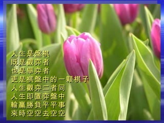 人生是盤棋 既是觀弈者 也是舉弈者 更是棋盤中的一顆棋子 人生觀弈二者同 人生即置弈盤中 輸贏勝負平平事 來時空空去空空   
