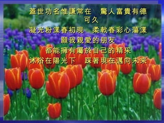 蓋世功名惟謙常在　驚人富貴有德可久 凝光粉漾春初現　柔軟春彩心蕩漾 願我親愛的朋友 都能擁有屬於自己的精采 沐浴在陽光下　踩著現在邁向未來 