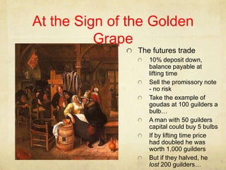 At the Sign of the Golden Grape,[object Object],The futures trade,[object Object],10% deposit down, balance payable at lifting time,[object Object],Sell the promissory note - no risk,[object Object],Take the example of goudas at 100 guilders a bulb…,[object Object],A man with 50 guilders capital could buy 5 bulbs,[object Object],If by lifting time price had doubled he was worth 1,000 guilders,[object Object],But if they halved, he lost 200 guilders…,[object Object]