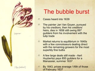 The bubble burst,[object Object],Cases heard into 1639,[object Object],The painter Jan Van Goyen, pursued by his creditors, then his creditors’ heirs, dies in 1656 still owing 897 guilders from his involvement with the tulip trade,[object Object],Market returns to equilibrium in 1640s with a few connoisseurs dealing direct with the remaining growers for the most superbly fine bulbs,[object Object],A few large deals still made - Aert Huybertsz pays 850 guilders for a Manassier, summer 1637,[object Object],By 1643, prices average 1/6th of those of February 1637,[object Object]