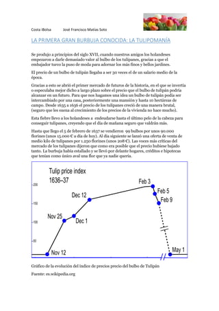Costa iBolsa José Francisco Matías Soto
LA PRIMERA GRAN BURBUJA CONOCIDA: LA TULIPOMANÍA
Se produjo a principios del siglo XVII, cuando nuestros amigos los holandeses
empezaron a darle demasiado valor al bulbo de los tulipanes, gracias a que el
embajador turco la puso de moda para adornar los más finos y bellos jardines.
El precio de un bulbo de tulipán llegaba a ser 30 veces el de un salario medio de la
época.
Gracias a esto se abrió el primer mercado de futuros de la historia, en el que se invertía
o especulaba mejor dicho a largo plazo sobre el precio que el bulbo de tulipán podría
alcanzar en un futuro. Para que nos hagamos una idea un bulbo de tulipán podía ser
intercambiado por una casa, posteriormente una mansión y hasta 10 hectáreas de
campo. Desde 1635 a 1636 el precio de los tulipanes creció de una manera brutal,
(seguro que les suena al crecimiento de los precios de la vivienda no hace mucho).
Esta fiebre llevo a los holandeses a endeudarse hasta el último pelo de la cabeza para
conseguir tulipanes, creyendo que el día de mañana seguro que valdrán más.
Hasta que llego el 5 de febrero de 1637 se vendieron 99 bulbos por unos 90.000
florines (unos 15.000 € a día de hoy). Al día siguiente se lanzó una oferta de venta de
medio kilo de tulipanes por 1.250 florines (unos 208 €). Las voces más críticas del
mercado de los tulipanes dijeron que como era posible que el precio hubiese bajado
tanto. La burbuja había estallado y se llevó por delante hogares, créditos e hipotecas
que tenían como único aval una flor que ya nadie quería.
Gráfico de la evolución del índice de precios precio del bulbo de Tulipán
Fuente: es.wikipedia.org
 