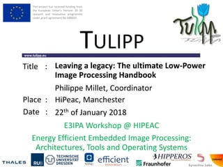 This project has received funding from
the European Union’s Horizon 20 20
research and innovation programme
under grant agreement No 688403
www.tulipp.eu
TULIPP
Title :
Place :
Date :
E3IPA Workshop @ HIPEAC
Energy Efficient Embedded Image Processing:
Architectures, Tools and Operating Systems
Leaving a legacy: The ultimate Low-Power
Image Processing Handbook
HiPeac, Manchester
22th of January 2018
Philippe Millet, Coordinator
 