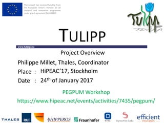 This project has received funding from
the European Union’s Horizon 20 20
research and innovation programme
under grant agreement No 688403
www.tulipp.eu
TULIPP
Place :
Date :
PEGPUM Workshop
https://www.hipeac.net/events/activities/7435/pegpum/
Project Overview
HiPEAC’17, Stockholm
24th of January 2017
Philippe Millet, Thales, Coordinator
 
