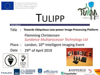 This project has received funding from
the European Union’s Horizon 20 20
research and innovation programme
under grant agreement No 688403
www.tulipp.eu
TULIPP
Title :
Place :
Date :
Towards Ubiquitous Low-power Image Processing Platform
London, 10th Intelligent Imaging Event
29th of April 2019
Flemming Christensen
Sundance Multiprocessor Technology Ltd
 
