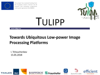 This project has received funding from
the European Union’s Horizon 20 20
research and innovation programme
under grant agreement No 688403
www.tulipp.eu
TULIPP
Towards Ubiquitous Low-power Image
Processing Platforms
I. Tchouchenkov
15.05.2018
 