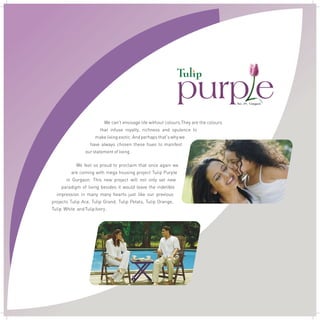 We can't envisage life without colours.They are the colours
that infuse royalty, richness and opulence to
make living exotic. And perhaps that's why we
have always chosen these hues to manifest
our statement of living .
We feel so proud to proclaim that once again we
are coming with mega housing project Tulip Purple
in Gurgaon. This new project will not only set new
paradigm of living besides it would leave the indelible
impression in many many hearts just like our previous
projects Tulip Ace, Tulip Grand, Tulip Petals, Tulip Orange,
Tulip White and Tulip Ivory .
purp e9Sec. 6 , Gurgaon
 