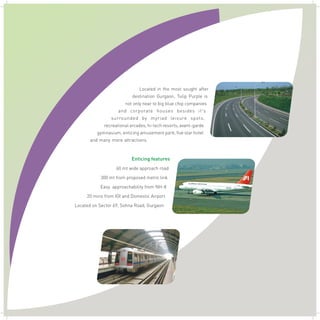 Located in the most sought after
destination Gurgaon, Tulip Purple is
not only near to big blue chip companies
and corporate houses besides it's
surrounded by myriad leisure spots,
recreational arcades, hi-tech resorts, avant-garde
gymnasium, enticing amusement park, five star hotel
and many more attractions. .
Enticing features
60 mt wide approach road
300 mt from proposed metro link
Easy approachability from NH-8
20 mins from IGI and Domestic Airport
Located on Sector 69, Sohna Road, Gurgaon
 