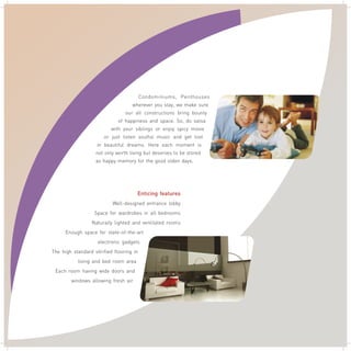 Condominiums, Penthouses
wherever you stay, we make sure
our all constructions bring bounty
of happiness and space. So, do salsa
with your siblings or enjoy spicy movie
or just listen soulful music and get lost
in beautiful dreams. Here each moment is
not only worth living but deserves to be stored
as happy memory for the good olden days. .
Enticing features
Well-designed entrance lobby
Space for wardrobes in all bedrooms
Naturally lighted and ventilated rooms
Enough space for state-of-the-art
electronic gadgets
The high standard vitrified flooring in
living and bed room area
Each room having wide doors and
windows allowing fresh air
 