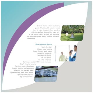 Opulent homes when backed by
gamut of facilities, life becomes hassle
free. To make occupants lives unending
celebration we have abounded this place with
all the state–of-the-art facilities. Yes, swimming
pool, manicured garden, swings, sandpits, you name
it and it's here.

.

More Appealing features
Vaastu Compliant
Efficient power back-up
Round the clock water supply
Fully fenced boundaries
Dedicated car parking
Kids bus shelter
Fire safety compliant
Earthquake resistant RCC framed structures
24 x 7 three tier security
Tree lined roads and walkways
Majestic entrance and landscaping
More than 70% open and green
Convenient daily needs shops around
Spacious community hall
High speed elevators

 