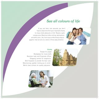 See all colours of life
If you are here, rest assured, you don't
have to steal time from your important chores
to enjoy small pleasures of life. Reason, quite
conspicuous. Maximum often visiting destinations
are within a km., Yes, from local confectionery shop to
gigantic mall all are at a stone's throw away distance.

Vicinity
Temple for prayer
Multiplexes for movie buffs
Business hubs and Corporate offices
Shopping centres for shopholics
Best hospitals to provide the best care
Mesmerising garden inviting you to stroll
World class schools for quality education

 