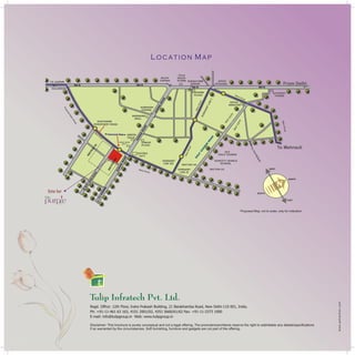 Site for

60

MT

R.

W

ID

E

RO

AD

Location Map

purp e
Sec. 69, Gurgaon

Proposed Map, not to scale, only for indication

Regd. Office: 12th Floor, Indra Prakash Building, 21 Barakhamba Road, New Delhi-110 001, India.
Ph: +91-11-461 63 163, 4151 2001/02, 4351 5660/61/62 Fax: +91-11-2373 1000
E-mail: info@tulipgroup.in Web: www.tulipgroup.in
Disclaimer: This brochure is purely conceptual and not a legal offering. The promoters/architects reserve the right to add/delete any details/specifications
if so warranted by the circumstances. Soft furnishing, furniture and gadgets are not part of the offering.

 