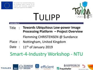 This project has received funding from
the European Union’s Horizon 20 20
research and innovation programme
under grant agreement No 688403
www.tulipp.eu
TULIPP
Title :
Place :
Date :
Smart-4-Industry Workshop - NTU
Towards Ubiquitous Low-power Image
Processing Platform – Project Overview
Nottingham, United Kingdom
11th of January 2019
Flemming CHRISTENSEN @ Sundance
 