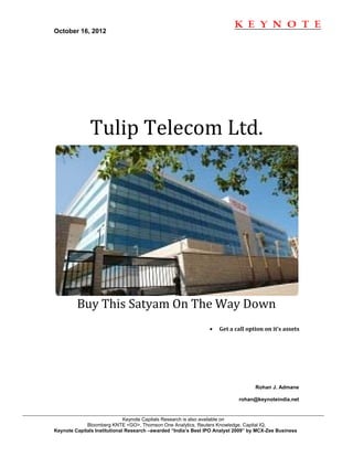 October 16, 2012                                                                                         
 




              Tulip Telecom Ltd. 




         Buy This Satyam On The Way Down 
                                                                •   Get a call option on it’s assets 




 

                                                                                   Rohan J. Admane

                                                                            rohan@keynoteindia.net


                              Keynote Capitals Research is also available on
             Bloomberg KNTE <GO>, Thomson One Analytics, Reuters Knowledge, Capital IQ,
Keynote Capitals Institutional Research –awarded “India’s Best IPO Analyst 2009” by MCX-Zee Business 
 