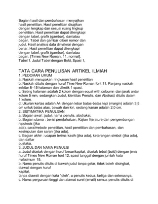 Bagian hasil dan pembahasan menyajikan
hasil penelitian. Hasil penelitian disajikan
dengan lengkap dan sesuai ruang lingkup
penelitian. Hasil penelitian dapat dilengkapi
dengan tabel, grafik (gambar), dan/atau
bagan. Tabel dan gambar diberi nomor dan
judul. Hasil analisis data dimaknai dengan
benar. Hasil penelitian dapat dilengkapi
dengan tabel, grafik (gambar), dan/atau
bagan. [Times New Roman, 11, normal].
Tabel 1. Judul Tabel dengan Bold, Spasi 1,
TATA CARA PENULISAN ARTIKEL ILMIAH
1. PEDOMAN UMUM
a. Naskah merupakan ringkasan hasil penelitian
b. Naskah ditulis dengan huruf Time New Roman font 11. Panjang naskah
sekitar 8–15 halaman dan diketik 1 spasi.
c. Seting halaman adalah 2 kolom dengan equal with coloumn dan jarak antar
kolom 5 mm, sedangkan Judul, Identitas Penulis, dan Abstract ditulis dalam
1 kolom.
d. Ukuran kertas adalah A4 dengan lebar batas-batas tepi (margin) adalah 3,5
cm untuk batas atas, bawah dan kiri, sedang kanan adalah 2,0 cm.
2. SISTIMATIKA PENULISAN
a. Bagian awal : judul, nama penulis, abstraksi.
b. Bagian utama : berisi pendahuluan, Kajian literature dan pengembangan
hipotesis (jika
ada), cara/metode penelitian, hasil penelitian dan pembahasan, dan
kesimpulan dan saran (jika ada).
c. Bagian akhir : ucapan terima kasih (jika ada), keterangan simbol (jika ada),
dan daftar
pustaka.
3. JUDUL DAN NAMA PENULIS
a. Judul dicetak dengan huruf besar/kapital, dicetak tebal (bold) dengan jenis
huruf Times New Roman font 12, spasi tunggal dengan jumlah kata
maksimum 15.
b. Nama penulis ditulis di bawah judul tanpa gelar, tidak boleh disingkat,
diawali dengan huruf
kapital,
tanpa diawali dengan kata ”oleh”, u penulis kedua, ketiga dan seterusnya.
c. Nama perguruan tinggi dan alamat surel (email) semua penulis ditulis di
 