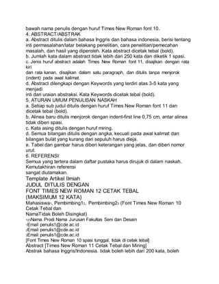bawah nama penulis dengan huruf Times New Roman font 10.
4. ABSTRACT/ABSTRAK
a. Abstract ditulis dalam bahasa Inggris dan bahasa indonesia, berisi tentang
inti permasalahan/latar belakang penelitian, cara penelitian/pemecahan
masalah, dan hasil yang diperoleh. Kata abstract dicetak tebal (bold).
b. Jumlah kata dalam abstract tidak lebih dari 250 kata dan diketik 1 spasi.
c. Jenis huruf abstract adalah Times New Roman font 11, disajikan dengan rata
kiri
dan rata kanan, disajikan dalam satu paragraph, dan ditulis tanpa menjorok
(indent) pada awal kalimat.
d. Abstract dilengkapi dengan Keywords yang terdiri atas 3-5 kata yang
menjadi
inti dari uraian abstraksi. Kata Keywords dicetak tebal (bold).
5. ATURAN UMUM PENULISAN NASKAH
a. Setiap sub judul ditulis dengan huruf Times New Roman font 11 dan
dicetak tebal (bold).
b. Alinea baru ditulis menjorok dengan indent-first line 0,75 cm, antar alinea
tidak diberi spasi.
c. Kata asing ditulis dengan huruf miring.
d. Semua bilangan ditulis dengan angka, kecuali pada awal kalimat dan
bilangan bulat yang kurang dari sepuluh harus dieja.
e. Tabel dan gambar harus diberi keterangan yang jelas, dan diberi nomor
urut.
6. REFERENSI
Semua yang tertera dalam daftar pustaka harus dirujuk di dalam naskah.
Kemutakhiran referensi
sangat diutamakan.
Template Artikel Ilmiah
JUDUL DITULIS DENGAN
FONT TIMES NEW ROMAN 12 CETAK TEBAL
(MAKSIMUM 12 KATA)
Mahasiswa1, Pembimbing12, Pembimbing23 (Font Times New Roman 10
Cetak Tebal dan
NamaTidak Boleh Disingkat)
123Nama Prodi Nama Jurusan Fakultas Seni dan Desain
1Email penulis1@cde.ac.id
2Email penulis1@cde.ac.id
3Email penulis1@cde.ac.id
[Font Times New Roman 10 spasi tunggal, tidak di cetak tebal]
Abstract [Times New Roman 11 Cetak Tebal dan Miring]
Abstrak bahasa Inggris/Indonesia. tidak boleh lebih dari 200 kata, boleh
 