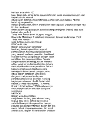 berkisar antara 80 - 100
kata, dalam satu alinea tanpa acuan (referensi) tanpa singkatan/akronim, dan
tanpa footnote. Abstrak
ditulis bukan dalam bentuk matematis, pertanyaan, dan dugaan. Abstrak
berisi: tujuan penelitian,
metode pelaksanaan, teknik analisis dan hasil kegiatan. Disajikan dengan rata
kiri dan rata kanan,
diketik dalam satu paragraph, dan ditulis tanpa menjorok (indent) pada awal
kalimat. dengan font
Times New Roman huruf 11, spasi tunggal,.
Keywords: Maksimum 5 kata kunci dipisahkan dengan tanda koma. [Font
Times New Roman 11
spasi tunggal, dan cetak miring]
PENDAHULUAN
Bagian pendahuluan berisi latar
belakang, konteks penelitian, urgensi
permasalahan, hasil kajian pustaka utama
yang menjadi landasan penelitian, hasil-hasil
riset sebelumnya yang relevan dengan kajian
penelitian, dan tujuan penelitian. Penulis
sangat disarankan menggunakan referensi
artikel jurnal bereputasi dari terbitan terbaru
untuk dijadikan landasan penelitian. Seluruh
bagian pendahuluan disajikan secara
terintegrasi dalam bentuk paragraf, tidak
dibagi bagian perbagian yang ditulis
dengan model pembaban laporan
penelitian/skripsi/tesis disertasi. Panjang
bagian pendahuluan 15—20 % dari total
naskah. [Times New Roman, 11, normal,
Spasi 1]. Lihat terbitan TANRA sebelumnya
untuk menyesuaikan isi tulisan dan gaya
selingkung.
METODE
Bagian Metode penelitian
menjelaskan tentang: pendekatan, ruang
lingkup atau objek, definisi operasional
variable/deskripsi fokus penelitian, tempat,
populasi dan sampel/informan, bahan dan alat
utama, teknik pengumpulan data, dan teknik
analisis data. Bagian ini berisi uraian prosedur
 