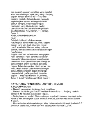 dan langkah-langkah penelitian yang bersifat
khas sesuai dengan topik yang dikaji. Panjang
bagian metode berkisar 10—15 % total
panjang naskah. Seluruh bagian meotode
juga disajikan secara terintegrasi dalam
bentuk paragraf, tidak dibagi bagian
perbagian yang ditulis dengan model
pembaban laporan penelitian/skripsi/tesis
disertasi [Times New Roman, 11, normal,
Spasi 1].
HASIL DAN PEMBAHASAN
Hasil
Sub judul di hasil, tuliskan dengan
huruf kapital diawal kata saja, bold. Seperti
bagian yang lain, tidak diberikan nomor,
huruf, atau bullet. Bahasa asing, bahasa
daerah, dan istilah tidak baku dicetak dengan
huruf miring.
Bagian hasil dan pembahasan menyajikan
hasil penelitian. Hasil penelitian disajikan
dengan lengkap dan sesuai ruang lingkup
penelitian. Hasil penelitian dapat dilengkapi
dengan tabel, grafik (gambar), dan/atau
bagan. Tabel dan gambar diberi nomor dan
judul. Hasil analisis data dimaknai dengan
benar. Hasil penelitian dapat dilengkapi
dengan tabel, grafik (gambar), dan/atau
bagan. [Times New Roman, 11, normal].
Tabel 1. Judul Tabel dengan Bold, Spasi 1,
TATA CARA PENULISAN ARTIKEL ILMIAH
1. PEDOMAN UMUM
a. Naskah merupakan ringkasan hasil penelitian
b. Naskah ditulis dengan huruf Time New Roman font 11. Panjang naskah
sekitar 8–15 halaman dan diketik 1 spasi.
c. Seting halaman adalah 2 kolom dengan equal with coloumn dan jarak antar
kolom 5 mm, sedangkan Judul, Identitas Penulis, dan Abstract ditulis dalam
1 kolom.
d. Ukuran kertas adalah A4 dengan lebar batas-batas tepi (margin) adalah 3,5
cm untuk batas atas, bawah dan kiri, sedang kanan adalah 2,0 cm.
 