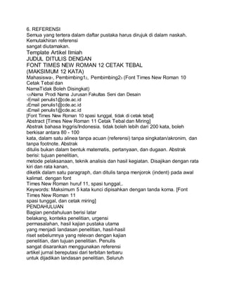 6. REFERENSI
Semua yang tertera dalam daftar pustaka harus dirujuk di dalam naskah.
Kemutakhiran referensi
sangat diutamakan.
Template Artikel Ilmiah
JUDUL DITULIS DENGAN
FONT TIMES NEW ROMAN 12 CETAK TEBAL
(MAKSIMUM 12 KATA)
Mahasiswa1, Pembimbing12, Pembimbing23 (Font Times New Roman 10
Cetak Tebal dan
NamaTidak Boleh Disingkat)
123Nama Prodi Nama Jurusan Fakultas Seni dan Desain
1Email penulis1@cde.ac.id
2Email penulis1@cde.ac.id
3Email penulis1@cde.ac.id
[Font Times New Roman 10 spasi tunggal, tidak di cetak tebal]
Abstract [Times New Roman 11 Cetak Tebal dan Miring]
Abstrak bahasa Inggris/Indonesia. tidak boleh lebih dari 200 kata, boleh
berkisar antara 80 - 100
kata, dalam satu alinea tanpa acuan (referensi) tanpa singkatan/akronim, dan
tanpa footnote. Abstrak
ditulis bukan dalam bentuk matematis, pertanyaan, dan dugaan. Abstrak
berisi: tujuan penelitian,
metode pelaksanaan, teknik analisis dan hasil kegiatan. Disajikan dengan rata
kiri dan rata kanan,
diketik dalam satu paragraph, dan ditulis tanpa menjorok (indent) pada awal
kalimat. dengan font
Times New Roman huruf 11, spasi tunggal,.
Keywords: Maksimum 5 kata kunci dipisahkan dengan tanda koma. [Font
Times New Roman 11
spasi tunggal, dan cetak miring]
PENDAHULUAN
Bagian pendahuluan berisi latar
belakang, konteks penelitian, urgensi
permasalahan, hasil kajian pustaka utama
yang menjadi landasan penelitian, hasil-hasil
riset sebelumnya yang relevan dengan kajian
penelitian, dan tujuan penelitian. Penulis
sangat disarankan menggunakan referensi
artikel jurnal bereputasi dari terbitan terbaru
untuk dijadikan landasan penelitian. Seluruh
 
