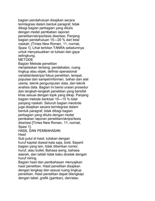 bagian pendahuluan disajikan secara
terintegrasi dalam bentuk paragraf, tidak
dibagi bagian perbagian yang ditulis
dengan model pembaban laporan
penelitian/skripsi/tesis disertasi. Panjang
bagian pendahuluan 15—20 % dari total
naskah. [Times New Roman, 11, normal,
Spasi 1]. Lihat terbitan TANRA sebelumnya
untuk menyesuaikan isi tulisan dan gaya
selingkung.
METODE
Bagian Metode penelitian
menjelaskan tentang: pendekatan, ruang
lingkup atau objek, definisi operasional
variable/deskripsi fokus penelitian, tempat,
populasi dan sampel/informan, bahan dan alat
utama, teknik pengumpulan data, dan teknik
analisis data. Bagian ini berisi uraian prosedur
dan langkah-langkah penelitian yang bersifat
khas sesuai dengan topik yang dikaji. Panjang
bagian metode berkisar 10—15 % total
panjang naskah. Seluruh bagian meotode
juga disajikan secara terintegrasi dalam
bentuk paragraf, tidak dibagi bagian
perbagian yang ditulis dengan model
pembaban laporan penelitian/skripsi/tesis
disertasi [Times New Roman, 11, normal,
Spasi 1].
HASIL DAN PEMBAHASAN
Hasil
Sub judul di hasil, tuliskan dengan
huruf kapital diawal kata saja, bold. Seperti
bagian yang lain, tidak diberikan nomor,
huruf, atau bullet. Bahasa asing, bahasa
daerah, dan istilah tidak baku dicetak dengan
huruf miring.
Bagian hasil dan pembahasan menyajikan
hasil penelitian. Hasil penelitian disajikan
dengan lengkap dan sesuai ruang lingkup
penelitian. Hasil penelitian dapat dilengkapi
dengan tabel, grafik (gambar), dan/atau
 