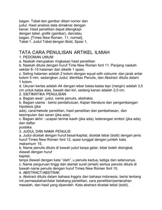 bagan. Tabel dan gambar diberi nomor dan
judul. Hasil analisis data dimaknai dengan
benar. Hasil penelitian dapat dilengkapi
dengan tabel, grafik (gambar), dan/atau
bagan. [Times New Roman, 11, normal].
Tabel 1. Judul Tabel dengan Bold, Spasi 1,
TATA CARA PENULISAN ARTIKEL ILMIAH
1. PEDOMAN UMUM
a. Naskah merupakan ringkasan hasil penelitian
b. Naskah ditulis dengan huruf Time New Roman font 11. Panjang naskah
sekitar 8–15 halaman dan diketik 1 spasi.
c. Seting halaman adalah 2 kolom dengan equal with coloumn dan jarak antar
kolom 5 mm, sedangkan Judul, Identitas Penulis, dan Abstract ditulis dalam
1 kolom.
d. Ukuran kertas adalah A4 dengan lebar batas-batas tepi (margin) adalah 3,5
cm untuk batas atas, bawah dan kiri, sedang kanan adalah 2,0 cm.
2. SISTIMATIKA PENULISAN
a. Bagian awal : judul, nama penulis, abstraksi.
b. Bagian utama : berisi pendahuluan, Kajian literature dan pengembangan
hipotesis (jika
ada), cara/metode penelitian, hasil penelitian dan pembahasan, dan
kesimpulan dan saran (jika ada).
c. Bagian akhir : ucapan terima kasih (jika ada), keterangan simbol (jika ada),
dan daftar
pustaka.
3. JUDUL DAN NAMA PENULIS
a. Judul dicetak dengan huruf besar/kapital, dicetak tebal (bold) dengan jenis
huruf Times New Roman font 12, spasi tunggal dengan jumlah kata
maksimum 15.
b. Nama penulis ditulis di bawah judul tanpa gelar, tidak boleh disingkat,
diawali dengan huruf
kapital,
tanpa diawali dengan kata ”oleh”, u penulis kedua, ketiga dan seterusnya.
c. Nama perguruan tinggi dan alamat surel (email) semua penulis ditulis di
bawah nama penulis dengan huruf Times New Roman font 10.
4. ABSTRACT/ABSTRAK
a. Abstract ditulis dalam bahasa Inggris dan bahasa indonesia, berisi tentang
inti permasalahan/latar belakang penelitian, cara penelitian/pemecahan
masalah, dan hasil yang diperoleh. Kata abstract dicetak tebal (bold).
 